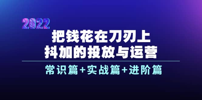 把钱花在刀刃上，抖加的投放与运营：常识篇+实战篇+进阶篇（28节课）