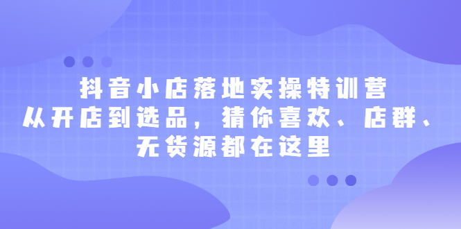 抖音小店落地实操特训营，从开店到选品，猜你喜欢、店群、无货源都在这里