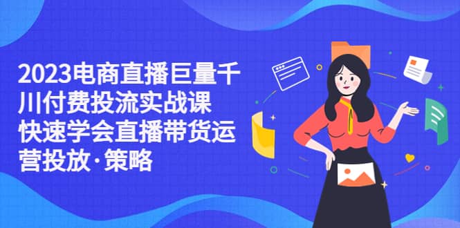 2023电商直播巨量千川付费投流实战课，快速学会直播带货运营投放·策略