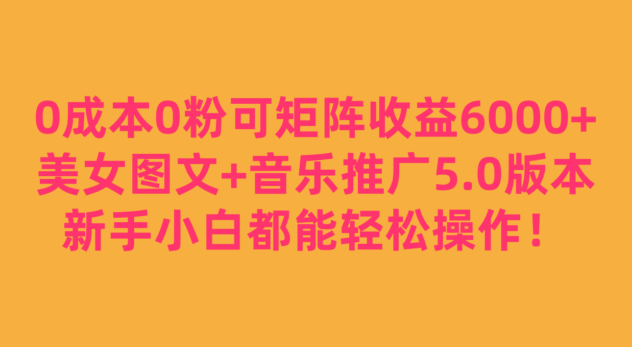 0成本0粉可矩阵月收益6000+，美女图文+音乐推广5.0版本，新手小白都能轻松操作！