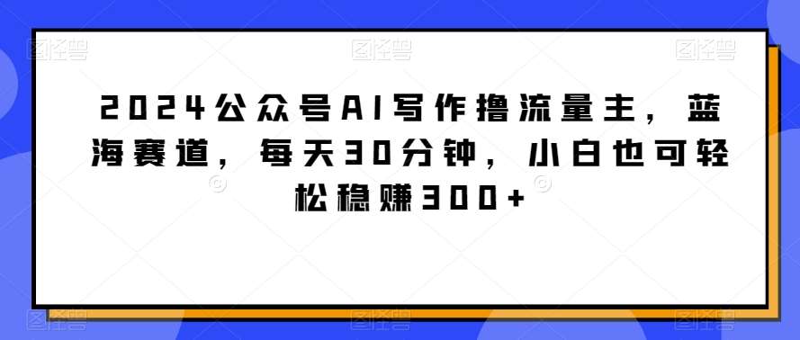 2024公众号AI写作撸流量主，蓝海赛道，每天30分钟，小白也可轻松稳赚300+【揭秘】