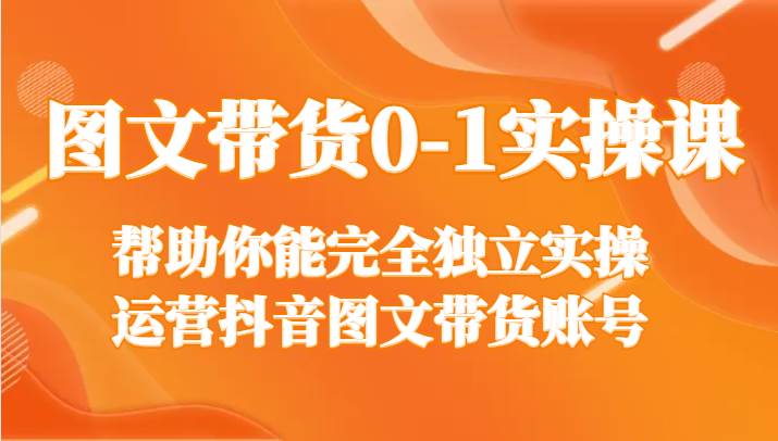 图文带货0-1实操课，帮助你能完全独立实操运营抖音图文带货账号