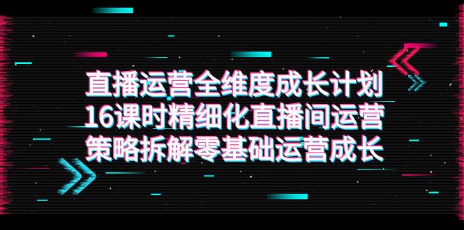 （7582期）直播运营-全维度 成长计划，16课时精细化直播间运营策略拆解零基础运营成长