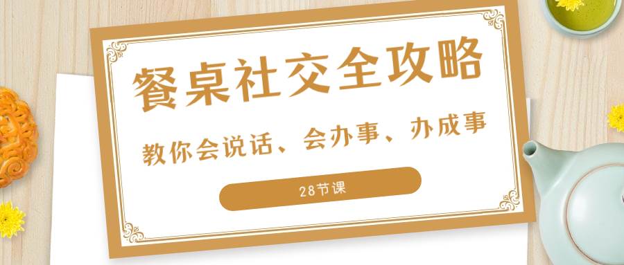 （8352期）27项·餐桌社交 全攻略：教你会说话、会办事、办成事（28节课）