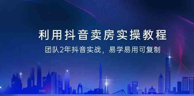 利用抖音卖房实操教程，团队2年抖音实战，易学易用可复制（无水印课程）