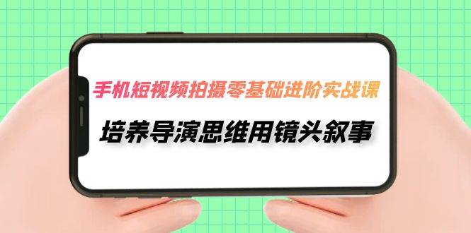 （7601期）手机短视频拍摄-零基础进阶实操课，培养导演思维用镜头叙事（30节课）