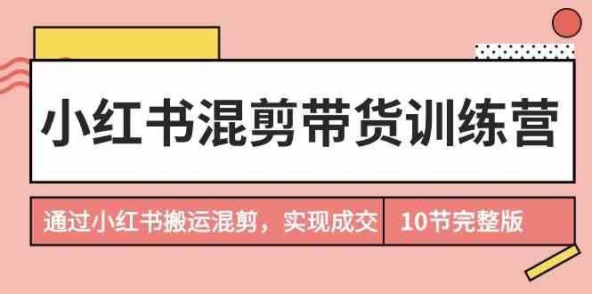 小红书混剪带货训练营，通过小红书搬运混剪实现成交（完结）