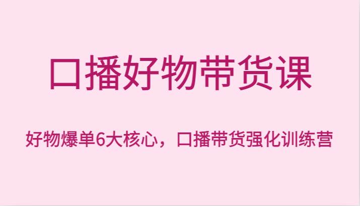 口播好物带货课，好物爆单6大核心，口播带货强化训练营