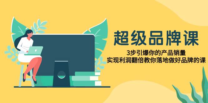 （7778期）超级/品牌课，3步引爆你的产品销量，实现利润翻倍教你落地做好品牌的课