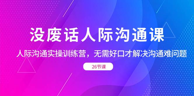 （8462期）没废话人际 沟通课，人际 沟通实操训练营，无需好口才解决沟通难问题（26节