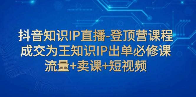 抖音知识IP直播-登顶营课程：成交为王知识IP出单必修课 流量+卖课+短视频