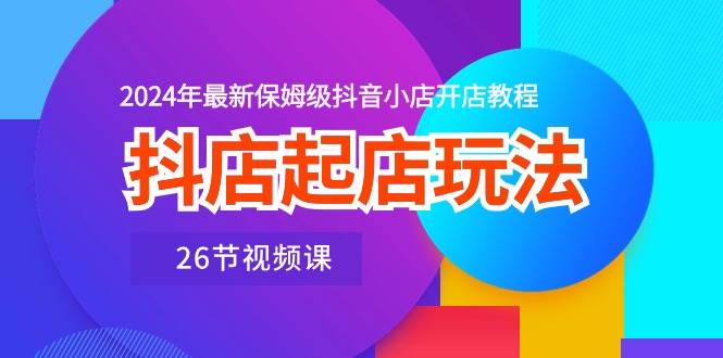 （10687期）抖店起店玩法，2024年最新保姆级抖音小店开店教程（26节视频课）