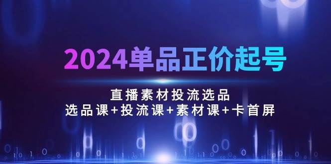 （10297期）2024单品正价起号，直播素材投流选品：选品课+投流课+素材课+卡首屏/100节