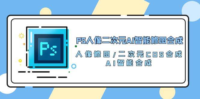 PS人像二次元AI智能修图 合成 人像修图/二次元 COS合成/AI 智能合成（119节完整版）