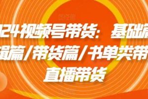 2024视频号带货：基础篇/剪辑篇/带货篇/书单类带货/直播带货