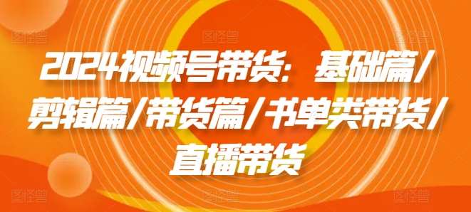 2024视频号带货：基础篇/剪辑篇/带货篇/书单类带货/直播带货插图