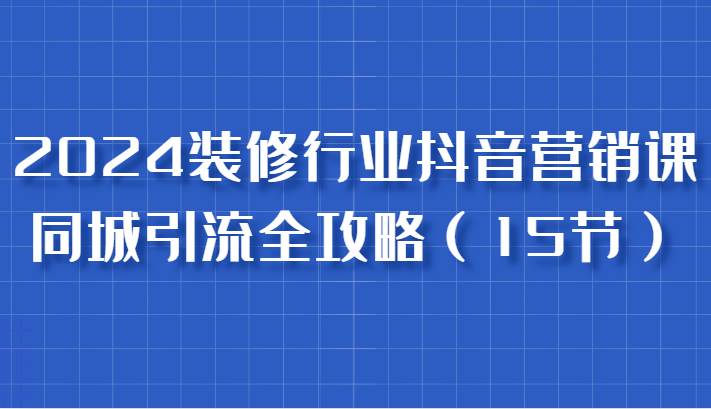 2024装修行业抖音营销课，同城引流全攻略，跟实战家学获客，成为数据驱动的营销专家